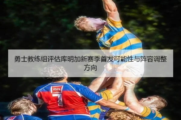 勇士教练组评估库明加新赛季首发可能性与阵容调整方向