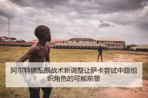 阿尔特塔酝酿战术新调整让萨卡尝试中路组织角色的可能前景