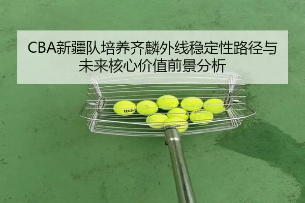 CBA新疆队培养齐麟外线稳定性路径与未来核心价值前景分析
