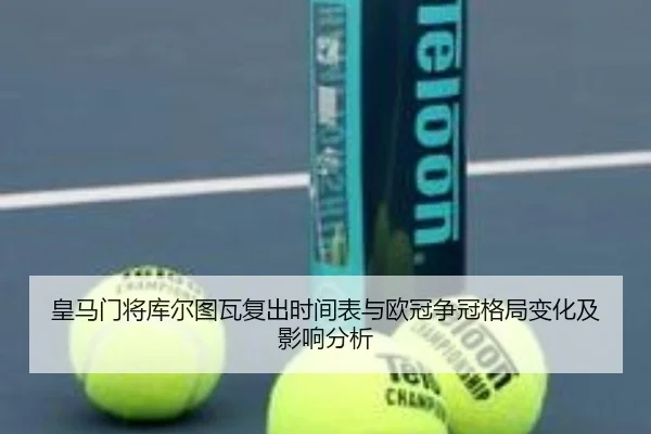 皇马门将库尔图瓦复出时间表与欧冠争冠格局变化及影响分析
