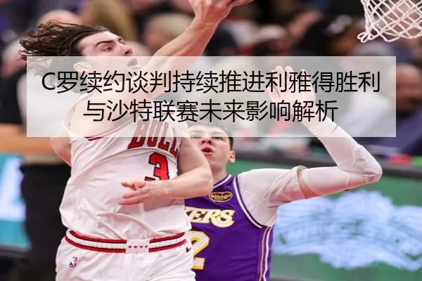 C罗续约谈判持续推进利雅得胜利与沙特联赛未来影响解析