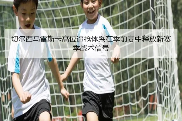 切尔西马雷斯卡高位逼抢体系在季前赛中释放新赛季战术信号