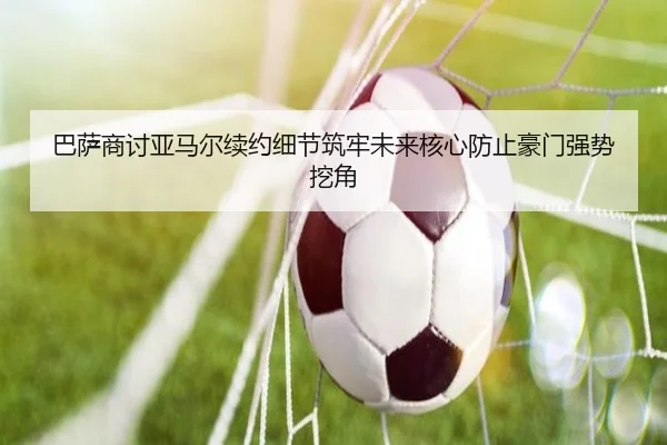 巴萨商讨亚马尔续约细节筑牢未来核心防止豪门强势挖角