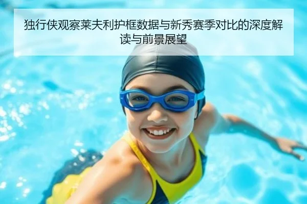 独行侠观察莱夫利护框数据与新秀赛季对比的深度解读与前景展望