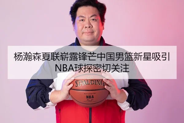 杨瀚森夏联崭露锋芒中国男篮新星吸引NBA球探密切关注